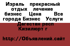 Израль - прекрасный  отдых - лечение - бизнес  › Цена ­ 1 - Все города Бизнес » Услуги   . Дагестан респ.,Кизилюрт г.